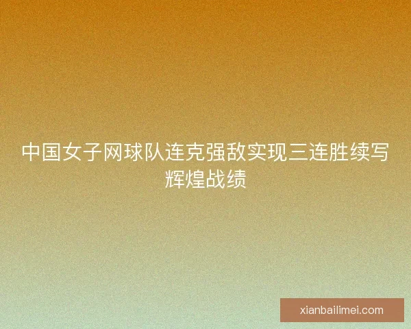 中国女子网球队连克强敌实现三连胜续写辉煌战绩