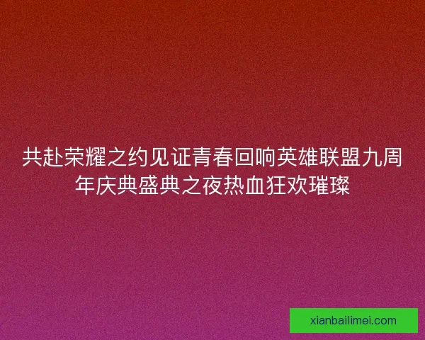 共赴荣耀之约见证青春回响英雄联盟九周年庆典盛典之夜热血狂欢璀璨
