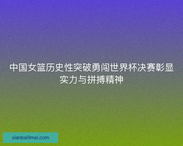 中国女篮历史性突破勇闯世界杯决赛彰显实力与拼搏精神